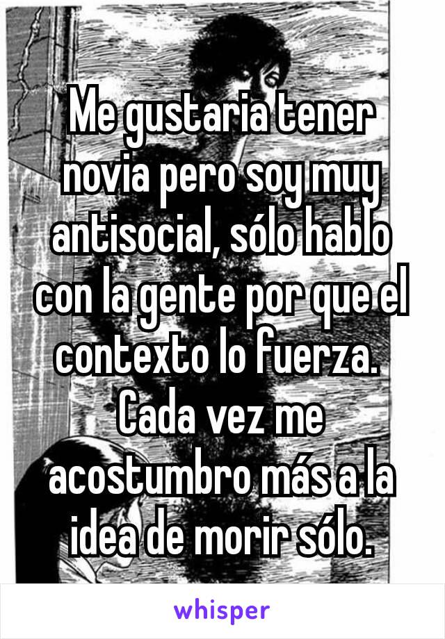 Me gustaria tener novia pero soy muy antisocial, sólo hablo con la gente por que el contexto lo fuerza. 
Cada vez me acostumbro más a la idea de morir sólo.