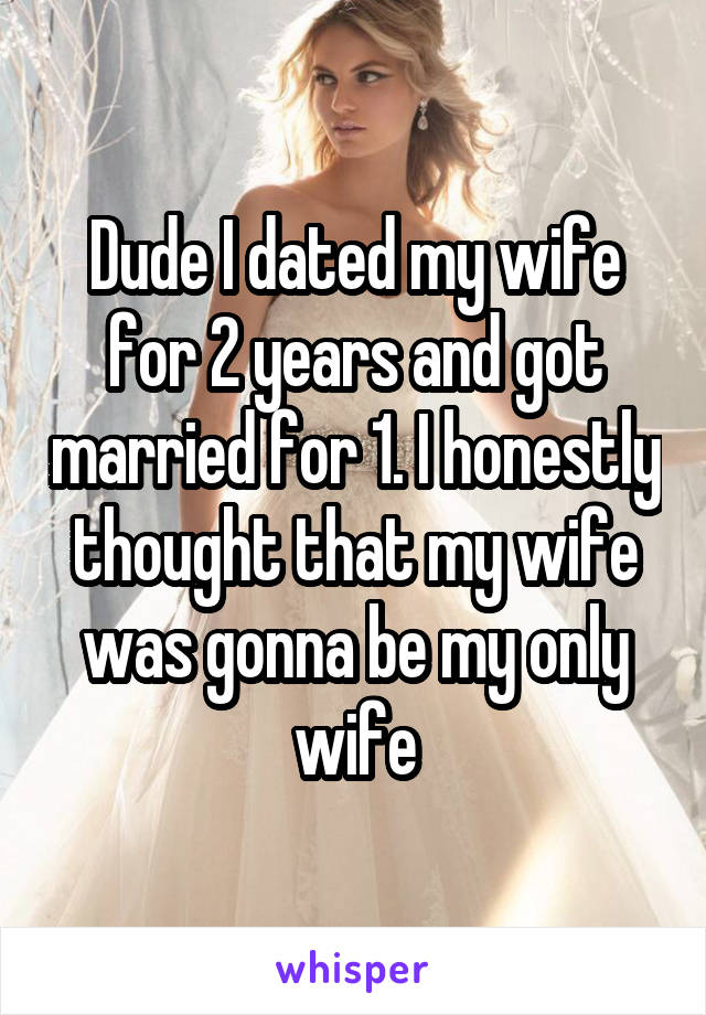 Dude I dated my wife for 2 years and got married for 1. I honestly thought that my wife was gonna be my only wife