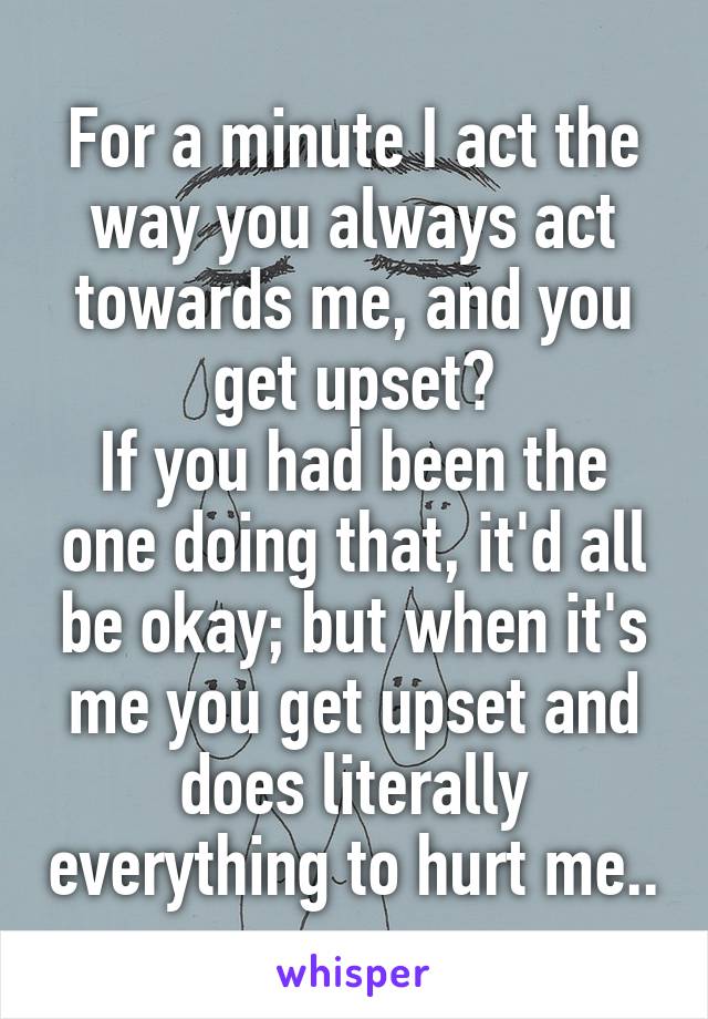 For a minute I act the way you always act towards me, and you get upset?
If you had been the one doing that, it'd all be okay; but when it's me you get upset and does literally everything to hurt me..