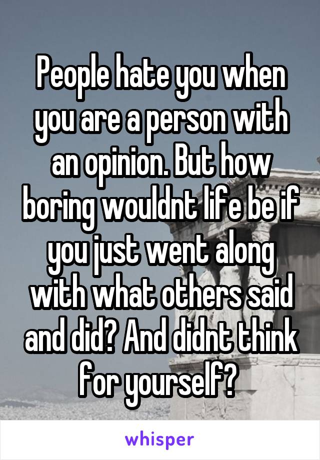 People hate you when you are a person with an opinion. But how boring wouldnt life be if you just went along with what others said and did? And didnt think for yourself? 