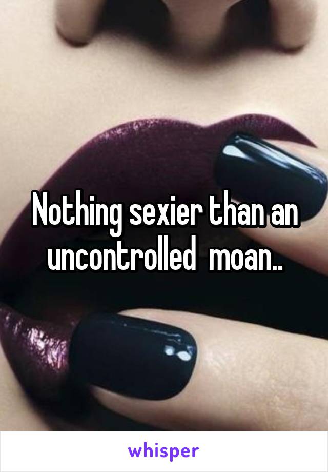 Nothing sexier than an uncontrolled  moan..