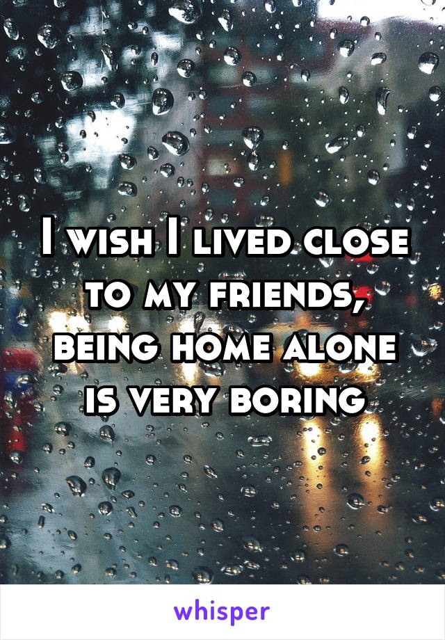 I wish I lived close to my friends, being home alone is very boring