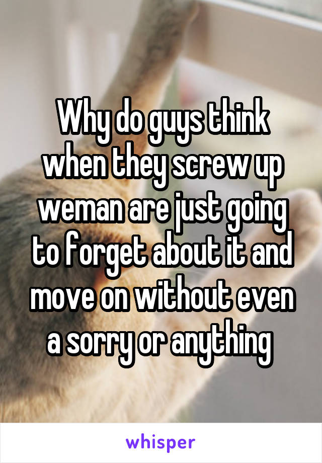 Why do guys think when they screw up weman are just going to forget about it and move on without even a sorry or anything 