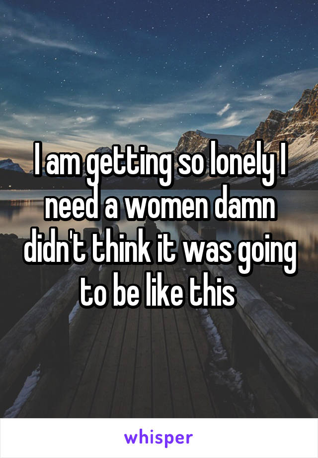 I am getting so lonely I need a women damn didn't think it was going to be like this 