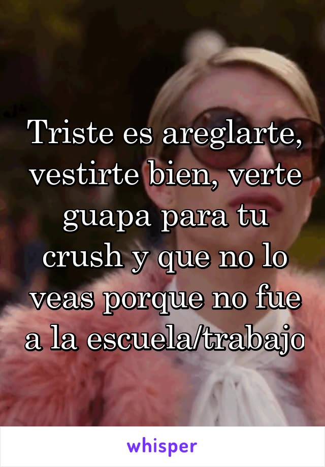 Triste es areglarte, vestirte bien, verte guapa para tu crush y que no lo veas porque no fue a la escuela/trabajo