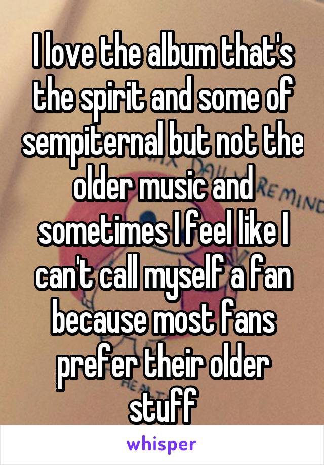 I love the album that's the spirit and some of sempiternal but not the older music and sometimes I feel like I can't call myself a fan because most fans prefer their older stuff