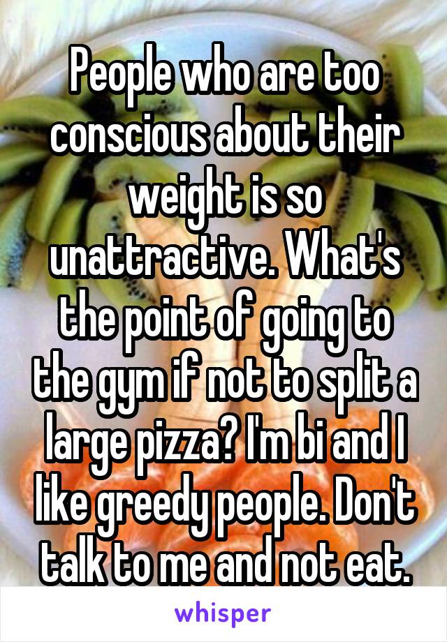 People who are too conscious about their weight is so unattractive. What's the point of going to the gym if not to split a large pizza? I'm bi and I like greedy people. Don't talk to me and not eat.