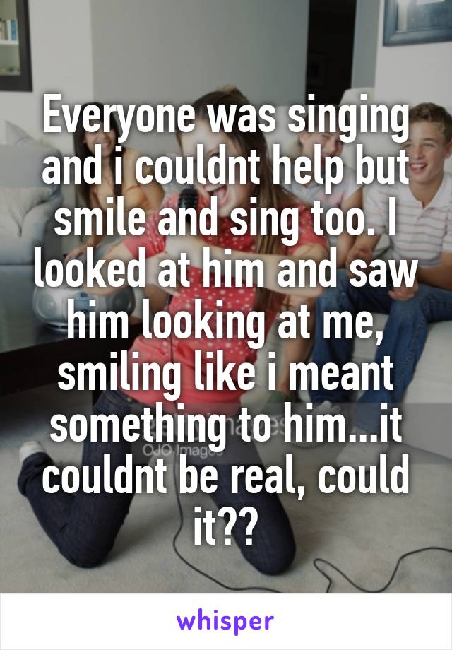 Everyone was singing and i couldnt help but smile and sing too. I looked at him and saw him looking at me, smiling like i meant something to him...it couldnt be real, could it??