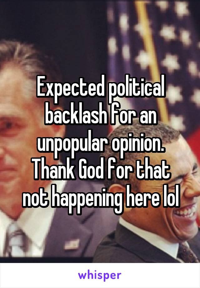 Expected political backlash for an unpopular opinion.
Thank God for that not happening here lol