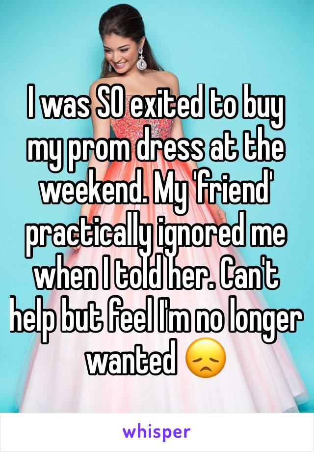 I was SO exited to buy my prom dress at the weekend. My 'friend' practically ignored me when I told her. Can't help but feel I'm no longer wanted 😞