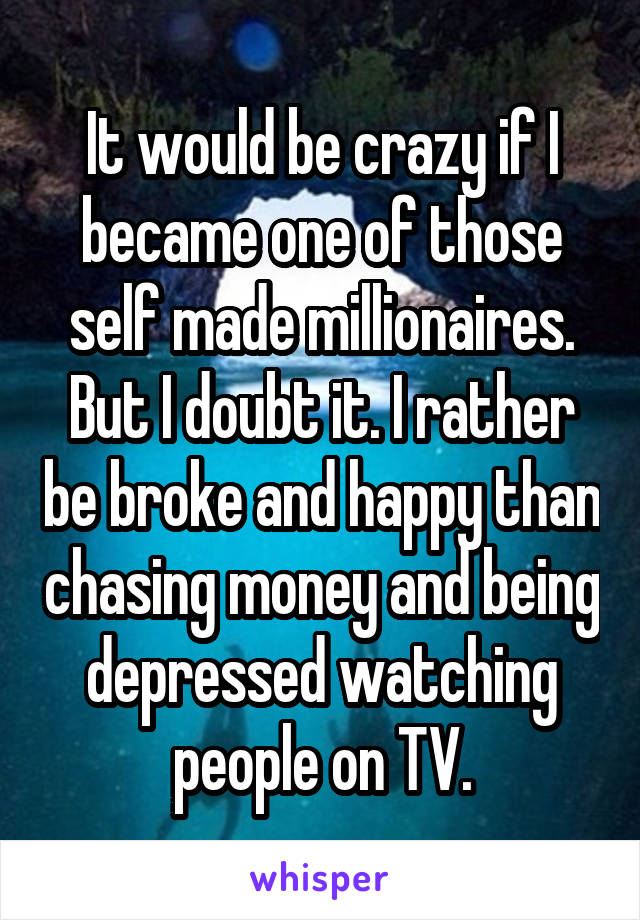 It would be crazy if I became one of those self made millionaires. But I doubt it. I rather be broke and happy than chasing money and being depressed watching people on TV.