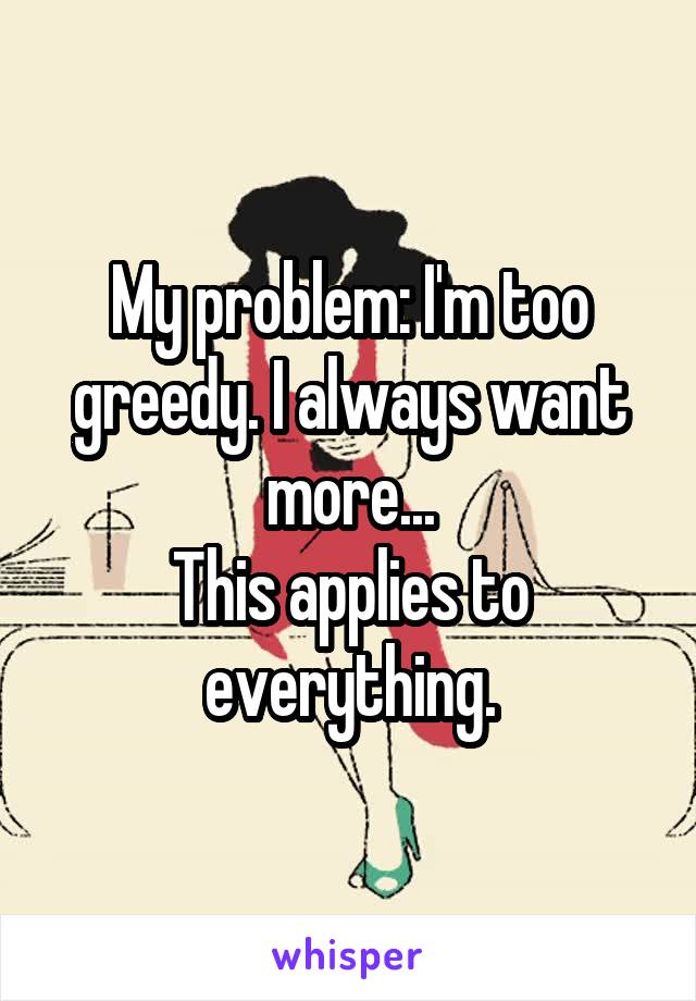 My problem: I'm too greedy. I always want more...
This applies to everything.