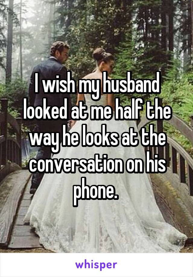 I wish my husband looked at me half the way he looks at the conversation on his phone. 