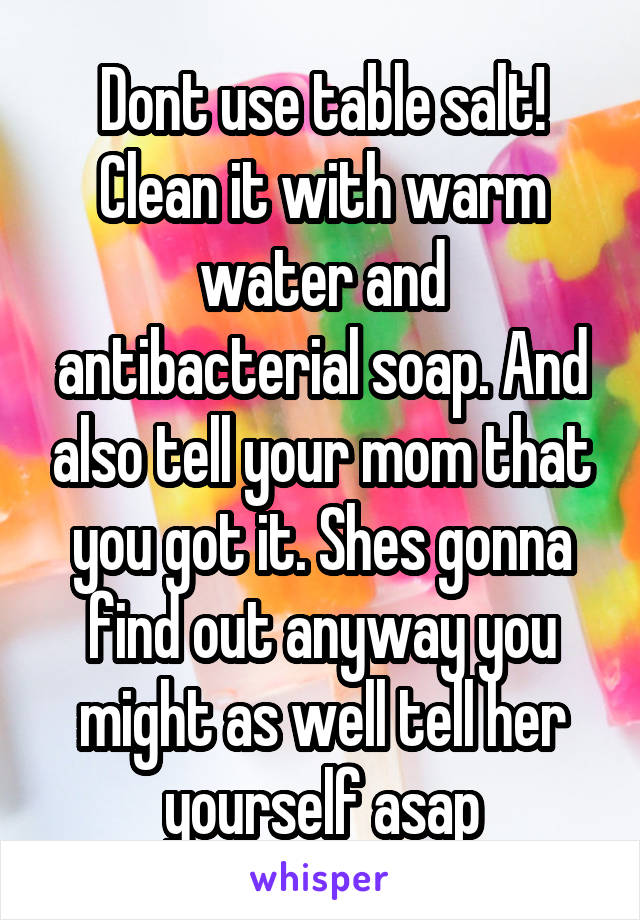 Dont use table salt! Clean it with warm water and antibacterial soap. And also tell your mom that you got it. Shes gonna find out anyway you might as well tell her yourself asap