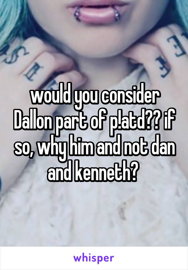 would you consider Dallon part of p!atd?? if so, why him and not dan and kenneth? 