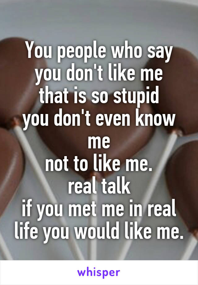 You people who say you don't like me
that is so stupid
you don't even know me
not to like me.
real talk
if you met me in real life you would like me.