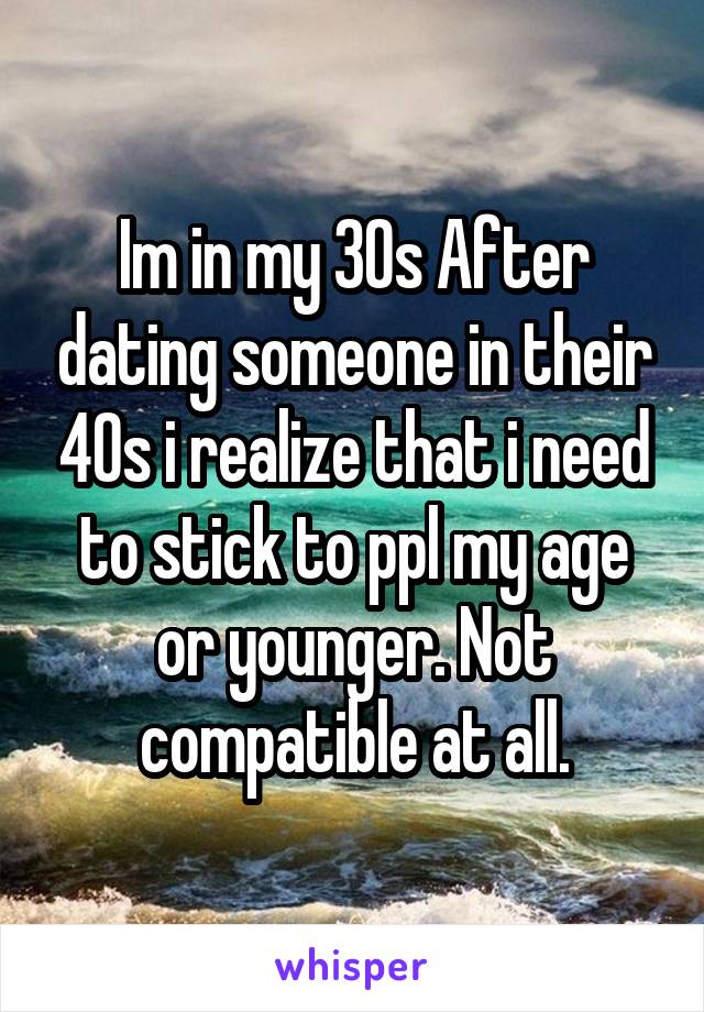 Im in my 30s After dating someone in their 40s i realize that i need to stick to ppl my age or younger. Not compatible at all.