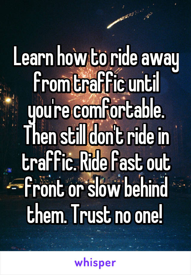 Learn how to ride away from traffic until you're comfortable. Then still don't ride in traffic. Ride fast out front or slow behind them. Trust no one! 