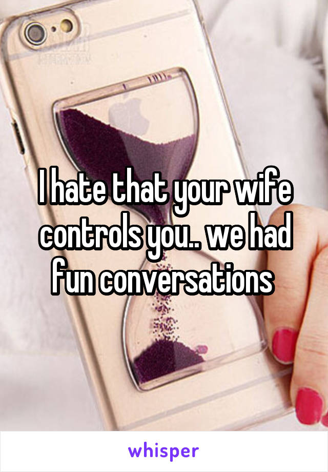 I hate that your wife controls you.. we had fun conversations 