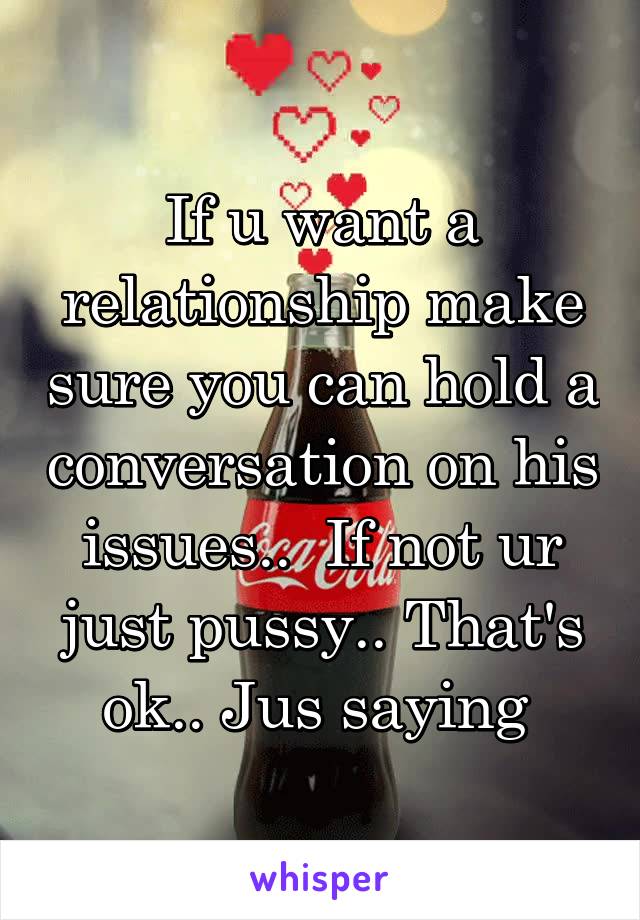 If u want a relationship make sure you can hold a conversation on his issues..  If not ur just pussy.. That's ok.. Jus saying 