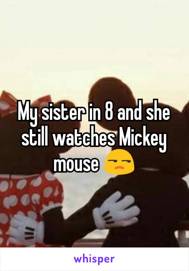 My sister in 8 and she still watches Mickey mouse 😒