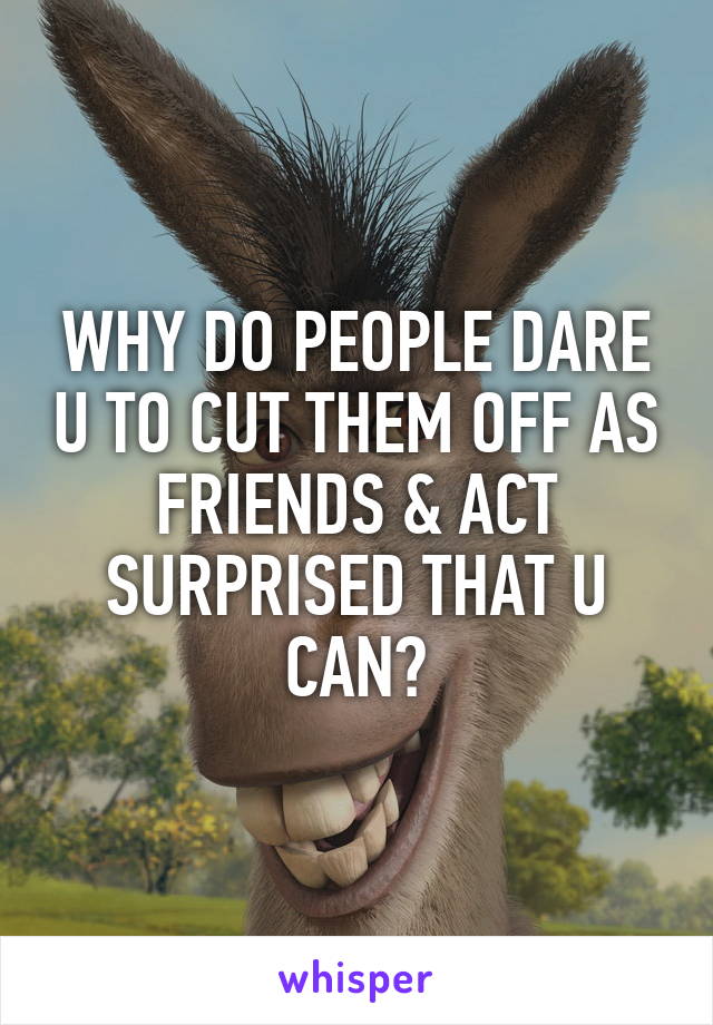 WHY DO PEOPLE DARE U TO CUT THEM OFF AS FRIENDS & ACT SURPRISED THAT U CAN?