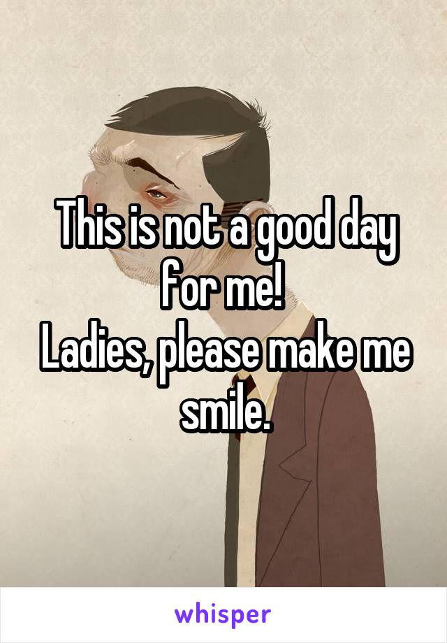 This is not a good day for me! 
Ladies, please make me smile.