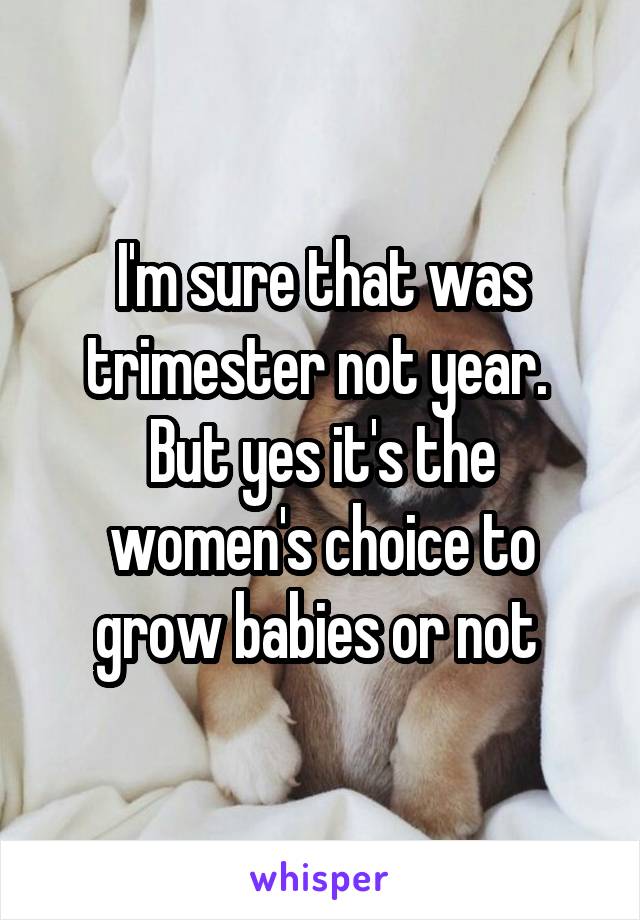 I'm sure that was trimester not year.  But yes it's the women's choice to grow babies or not 