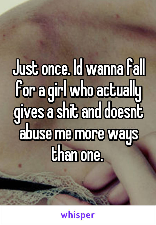 Just once. Id wanna fall for a girl who actually gives a shit and doesnt abuse me more ways than one. 