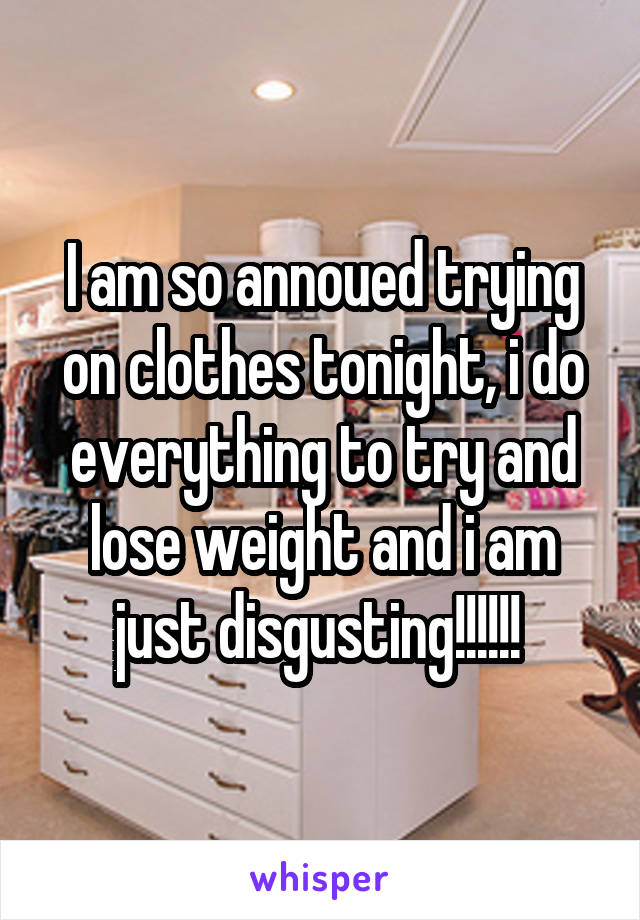 I am so annoued trying on clothes tonight, i do everything to try and lose weight and i am just disgusting!!!!!! 