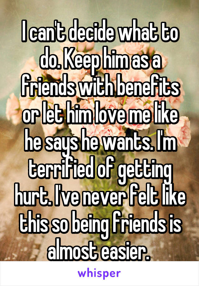 I can't decide what to do. Keep him as a friends with benefits or let him love me like he says he wants. I'm terrified of getting hurt. I've never felt like this so being friends is almost easier. 