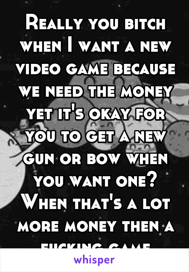 Really you bitch when I want a new video game because we need the money yet it's okay for you to get a new gun or bow when you want one? When that's a lot more money then a fucking game