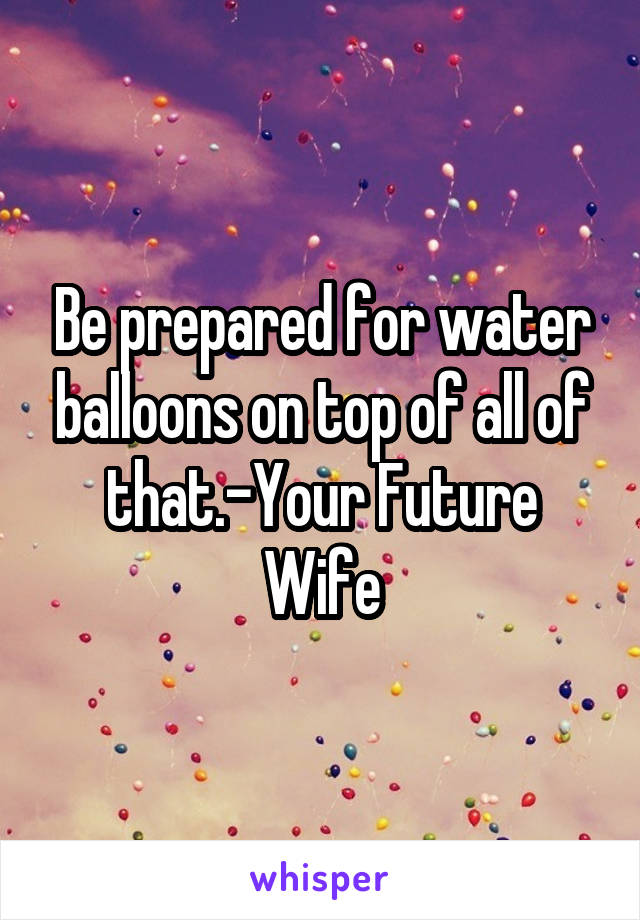 Be prepared for water balloons on top of all of that.-Your Future Wife