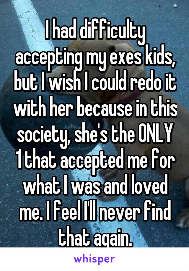 I had difficulty accepting my exes kids, but I wish I could redo it with her because in this society, she's the ONLY 1 that accepted me for what I was and loved me. I feel I'll never find that again.