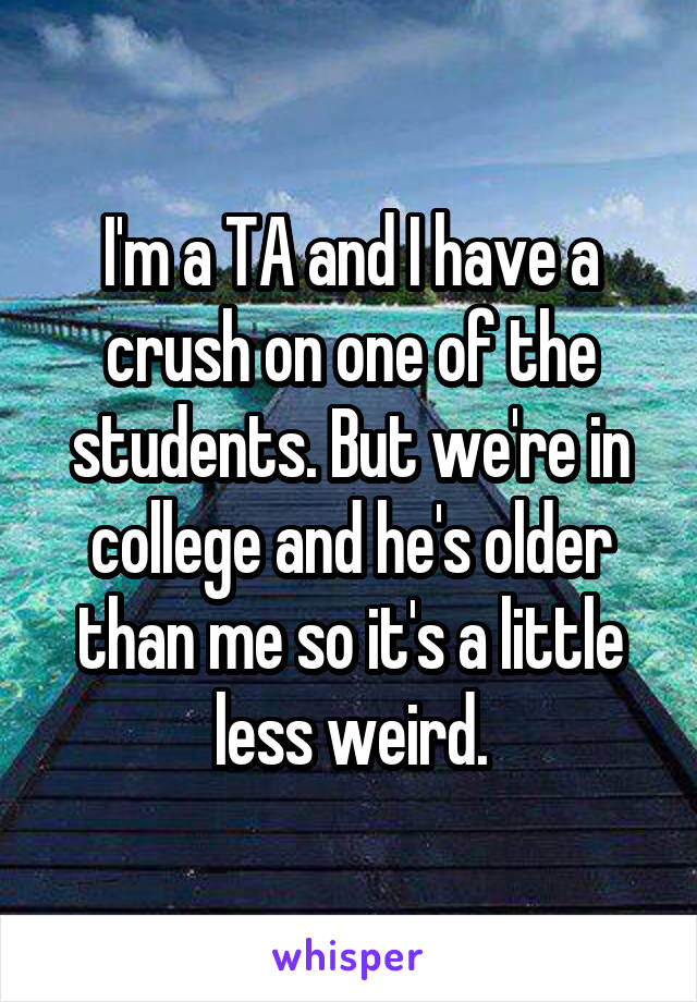 I'm a TA and I have a crush on one of the students. But we're in college and he's older than me so it's a little less weird.