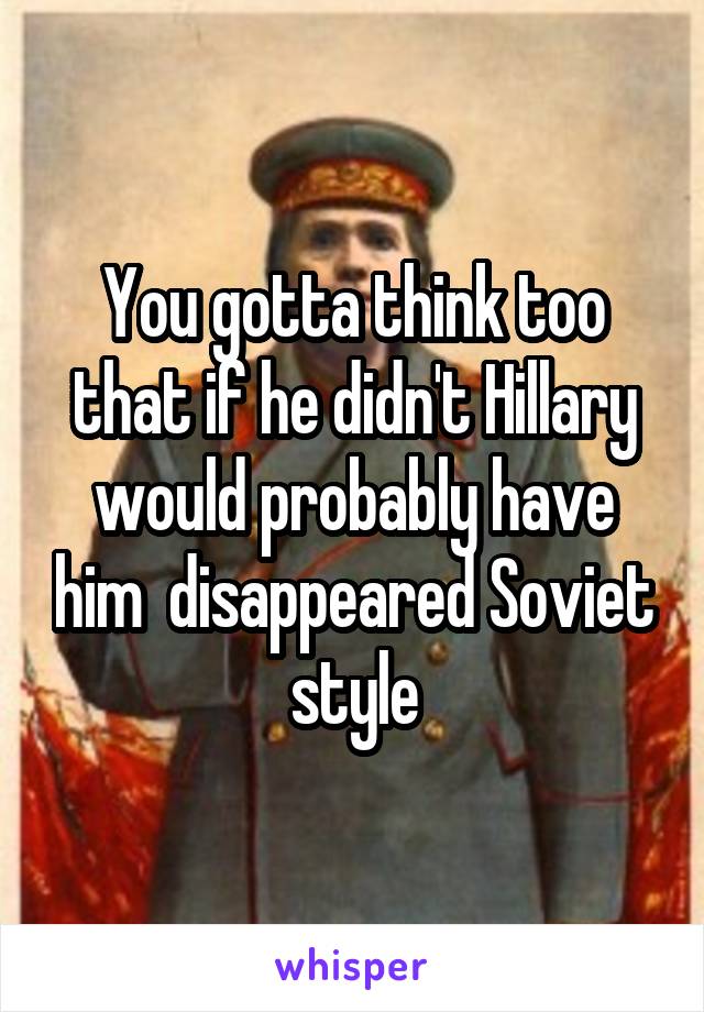 You gotta think too that if he didn't Hillary would probably have him  disappeared Soviet style