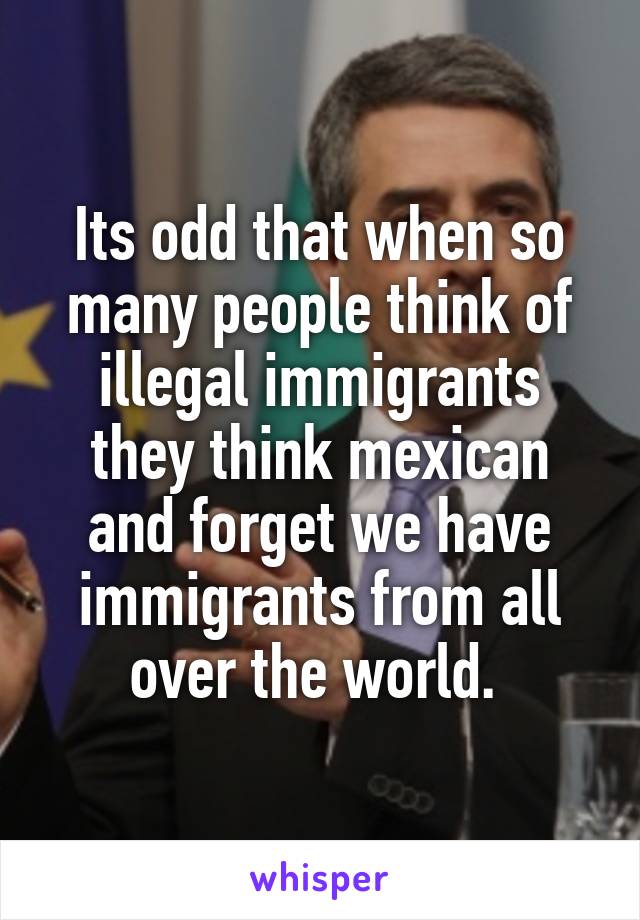 Its odd that when so many people think of illegal immigrants they think mexican and forget we have immigrants from all over the world. 