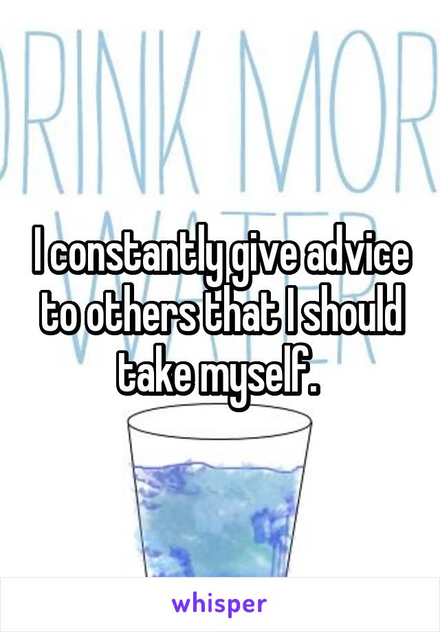 I constantly give advice to others that I should take myself. 