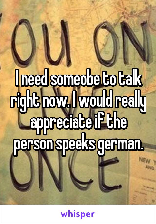 I need someobe to talk right now. I would really appreciate if the person speeks german.