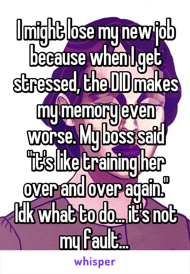 I might lose my new job because when I get stressed, the DID makes my memory even worse. My boss said "it's like training her over and over again." Idk what to do... it's not my fault... 