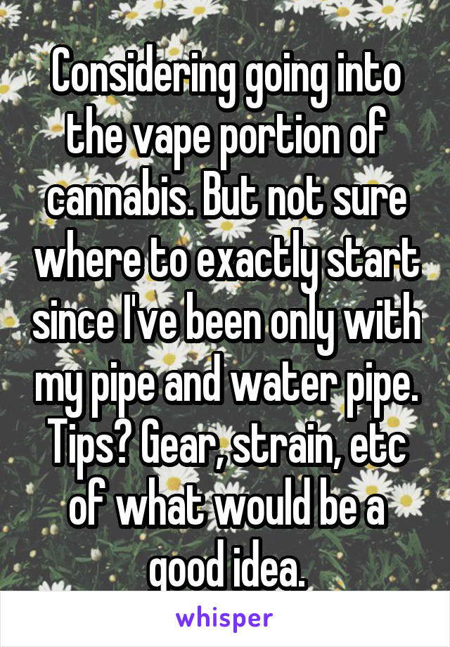 Considering going into the vape portion of cannabis. But not sure where to exactly start since I've been only with my pipe and water pipe. Tips? Gear, strain, etc of what would be a good idea.