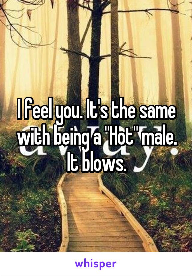 I feel you. It's the same with being a "Hot" male. It blows.