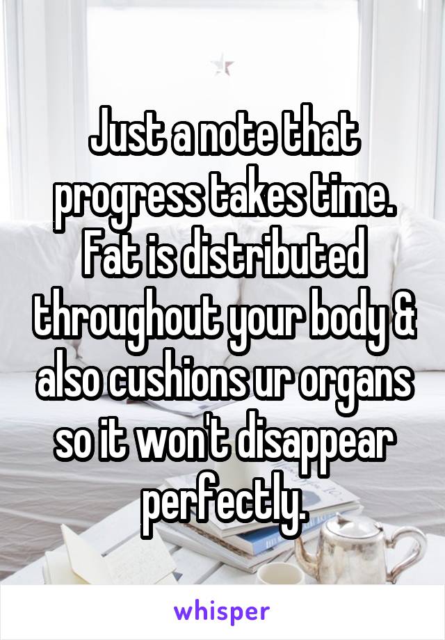 Just a note that progress takes time. Fat is distributed throughout your body & also cushions ur organs so it won't disappear perfectly.