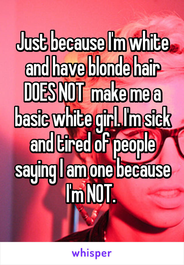 Just because I'm white and have blonde hair DOES NOT  make me a basic white girl. I'm sick and tired of people saying I am one because I'm NOT. 
