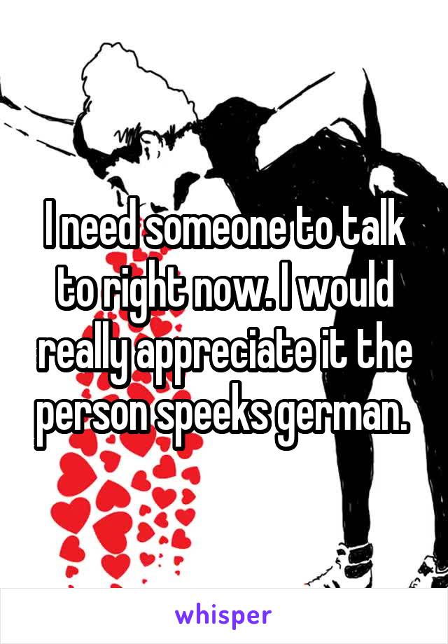 I need someone to talk to right now. I would really appreciate it the person speeks german. 