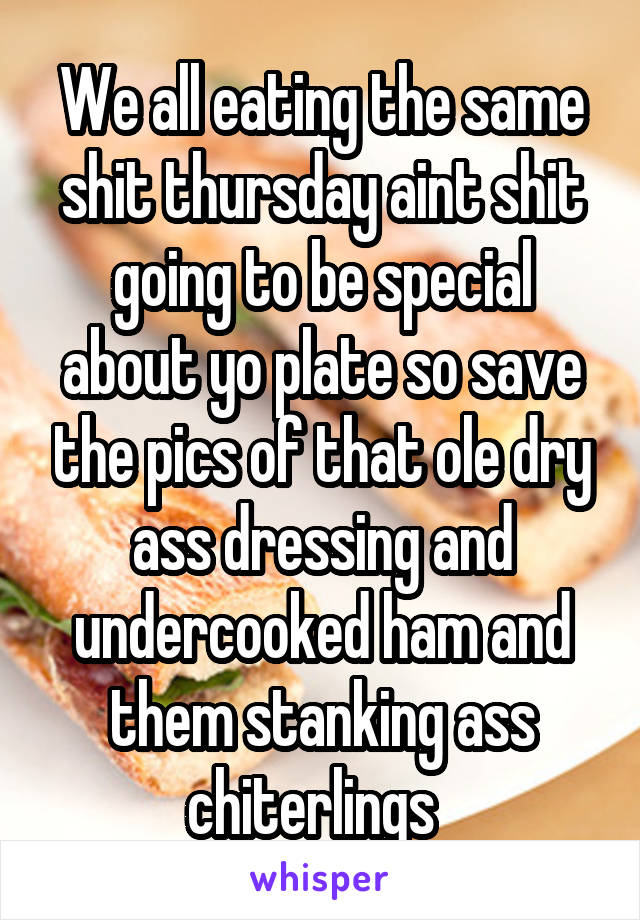 We all eating the same shit thursday aint shit going to be special about yo plate so save the pics of that ole dry ass dressing and undercooked ham and them stanking ass chiterlings  