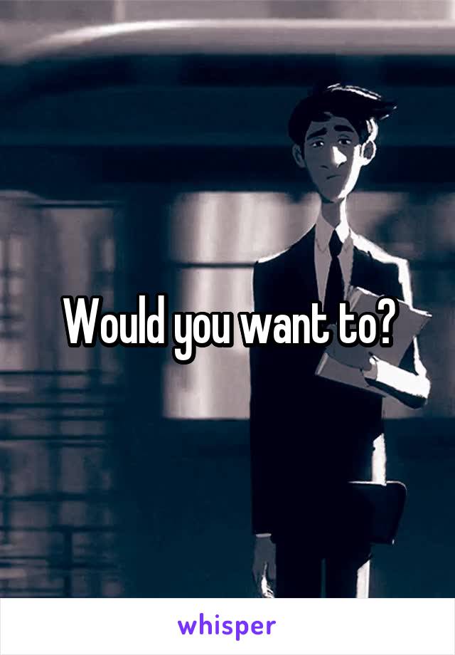 Would you want to?