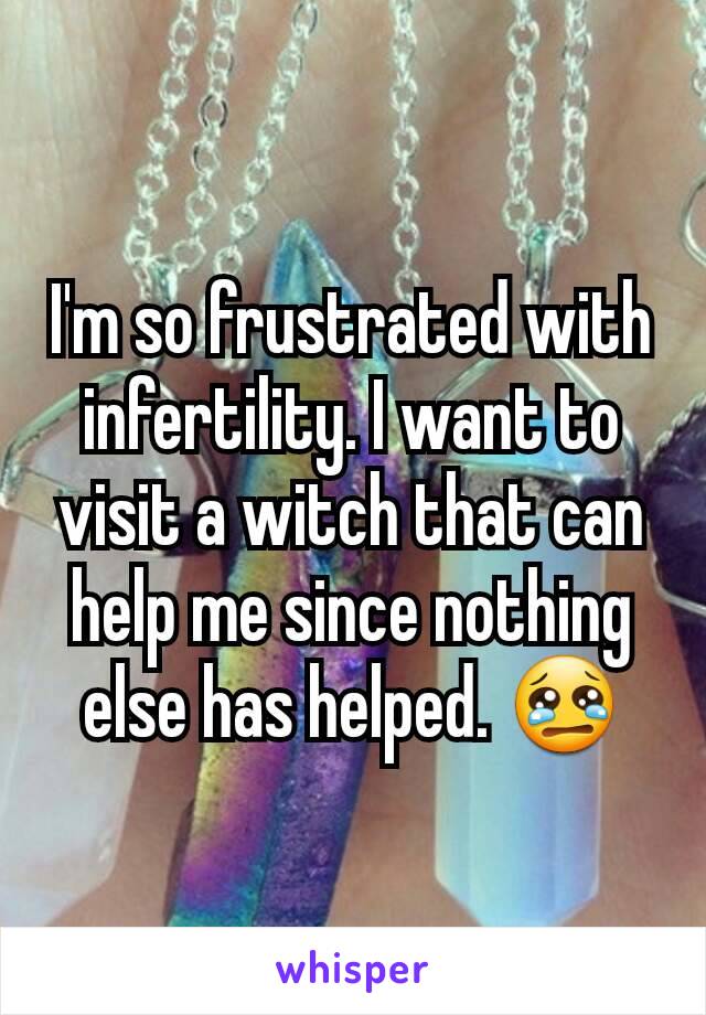 I'm so frustrated with infertility. I want to visit a witch that can help me since nothing else has helped. 😢