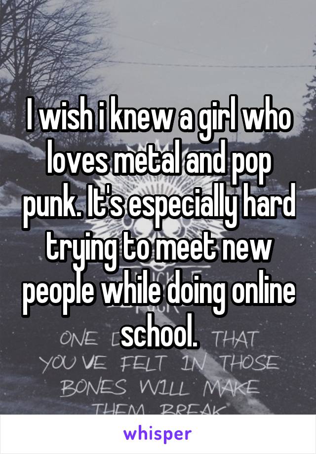 I wish i knew a girl who loves metal and pop punk. It's especially hard trying to meet new people while doing online school.