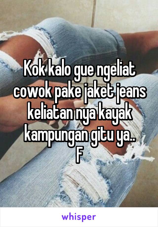 Kok kalo gue ngeliat cowok pake jaket jeans keliatan nya kayak kampungan gitu ya..
F